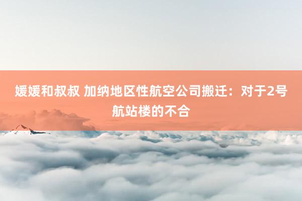 媛媛和叔叔 加纳地区性航空公司搬迁：对于2号航站楼的不合