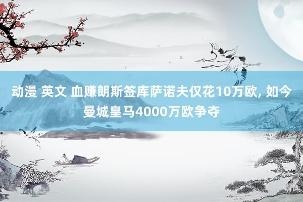 动漫 英文 血赚朗斯签库萨诺夫仅花10万欧， 如今曼城皇马4000万欧争夺
