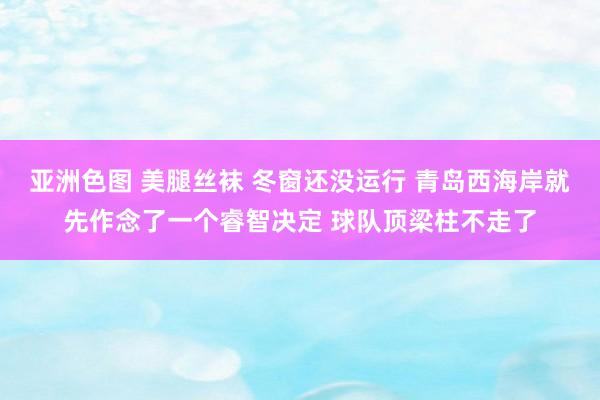 亚洲色图 美腿丝袜 冬窗还没运行 青岛西海岸就先作念了一个睿智决定 球队顶梁柱不走了
