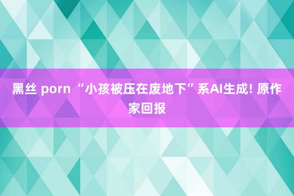 黑丝 porn “小孩被压在废地下”系AI生成! 原作家回报