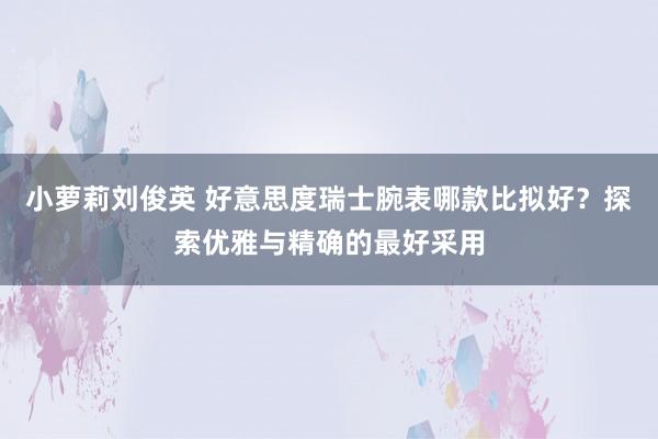 小萝莉刘俊英 好意思度瑞士腕表哪款比拟好？探索优雅与精确的最好采用