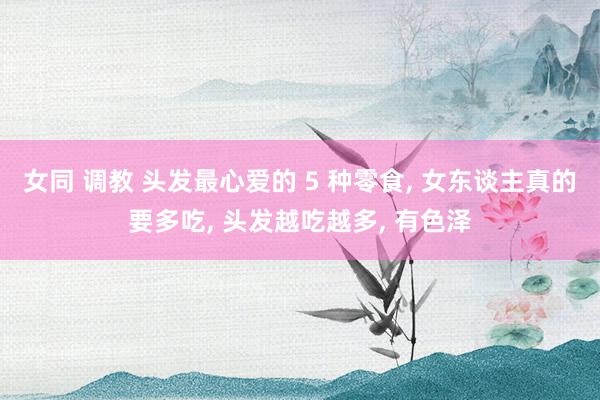 女同 调教 头发最心爱的 5 种零食， 女东谈主真的要多吃， 头发越吃越多， 有色泽