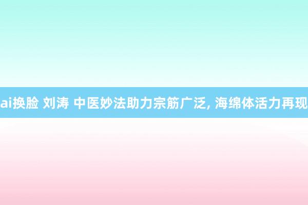 ai换脸 刘涛 中医妙法助力宗筋广泛， 海绵体活力再现