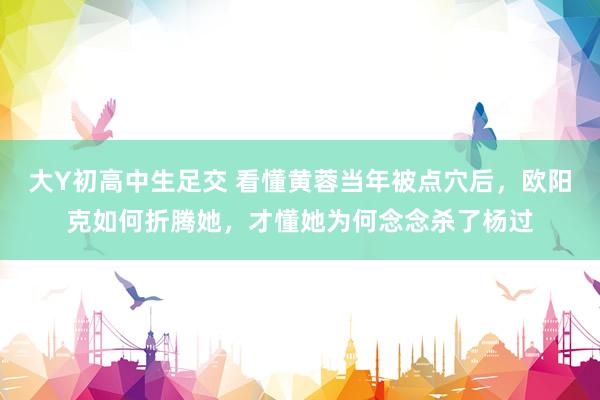 大Y初高中生足交 看懂黄蓉当年被点穴后，欧阳克如何折腾她，才懂她为何念念杀了杨过