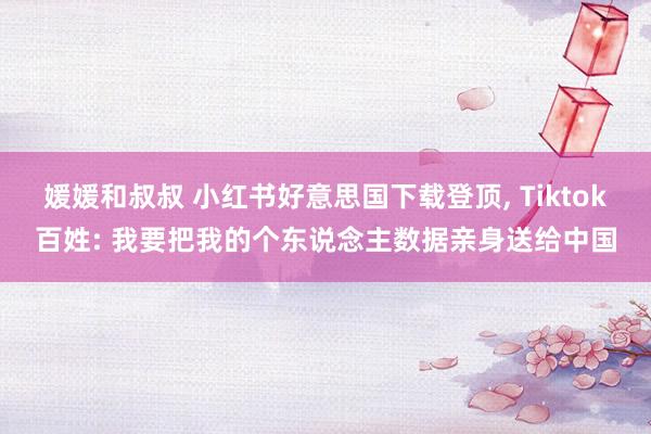 媛媛和叔叔 小红书好意思国下载登顶， Tiktok百姓: 我要把我的个东说念主数据亲身送给中国
