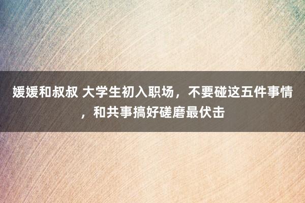 媛媛和叔叔 大学生初入职场，不要碰这五件事情，和共事搞好磋磨最伏击