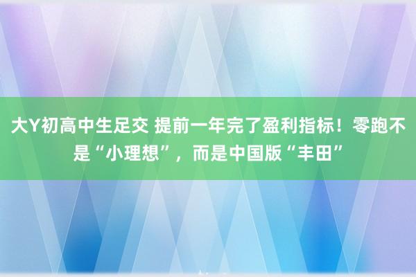 大Y初高中生足交 提前一年完了盈利指标！零跑不是“小理想”，而是中国版“丰田”