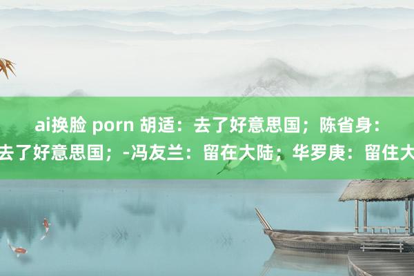 ai换脸 porn 胡适：去了好意思国；陈省身：去了好意思国；-冯友兰：留在大陆；华罗庚：留住大