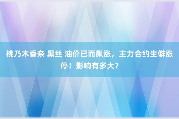 桃乃木香奈 黑丝 油价已而飙涨，主力合约生僻涨停！影响有多大？