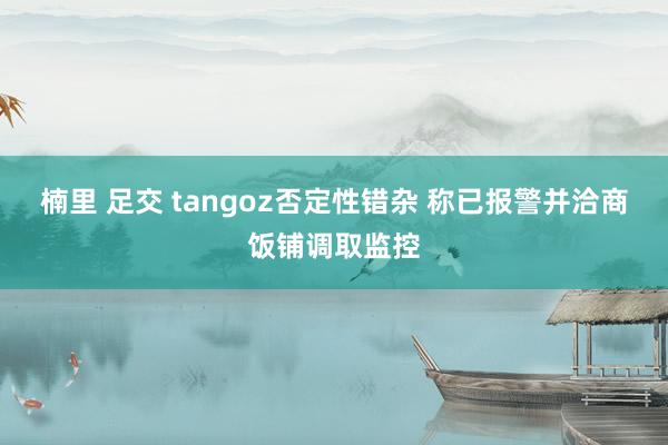 楠里 足交 tangoz否定性错杂 称已报警并洽商饭铺调取监控
