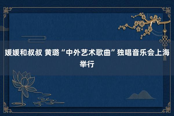媛媛和叔叔 黄璐“中外艺术歌曲”独唱音乐会上海举行