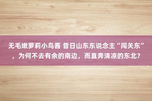 无毛嫩萝莉小鸟酱 昔日山东东说念主“闯关东”，为何不去有余的南边，而直奔清凉的东北？