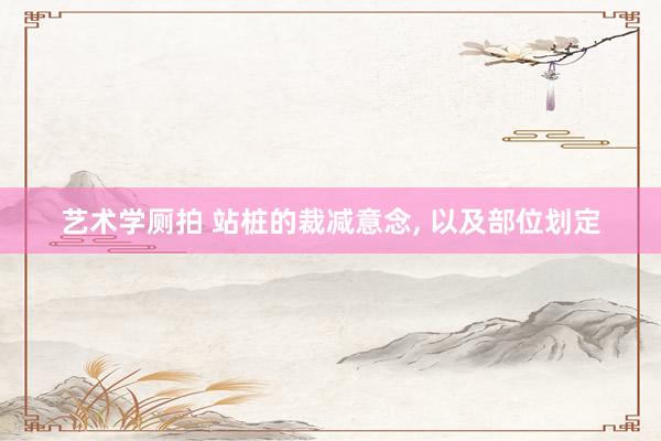 艺术学厕拍 站桩的裁减意念， 以及部位划定