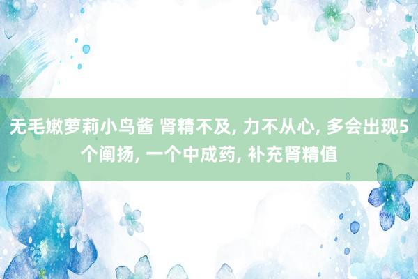 无毛嫩萝莉小鸟酱 肾精不及， 力不从心， 多会出现5个阐扬， 一个中成药， 补充肾精值