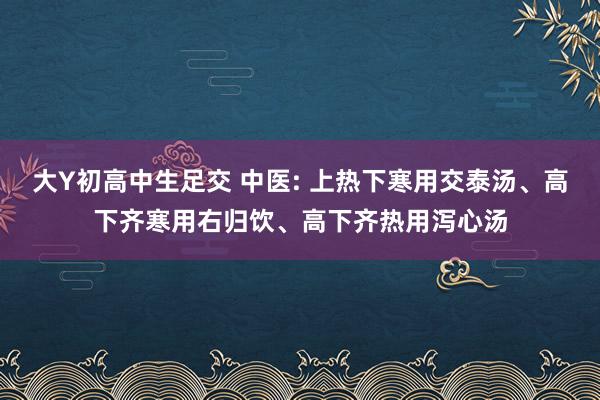 大Y初高中生足交 中医: 上热下寒用交泰汤、高下齐寒用右归饮、高下齐热用泻心汤