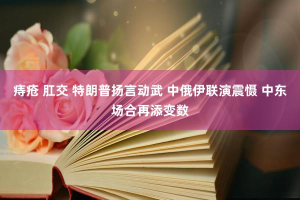 痔疮 肛交 特朗普扬言动武 中俄伊联演震慑 中东场合再添变数