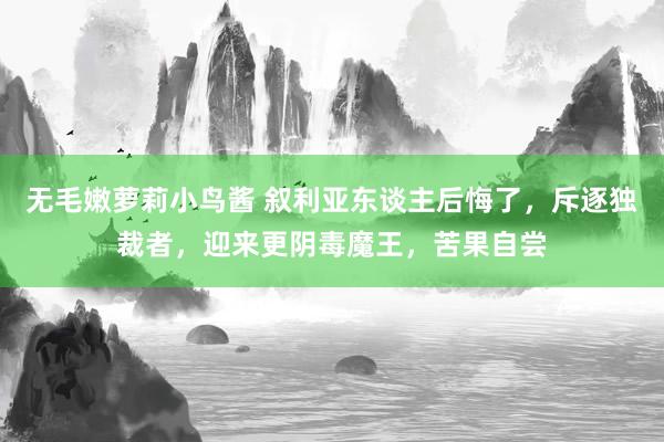 无毛嫩萝莉小鸟酱 叙利亚东谈主后悔了，斥逐独裁者，迎来更阴毒魔王，苦果自尝
