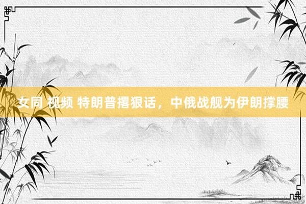 女同 视频 特朗普撂狠话，中俄战舰为伊朗撑腰