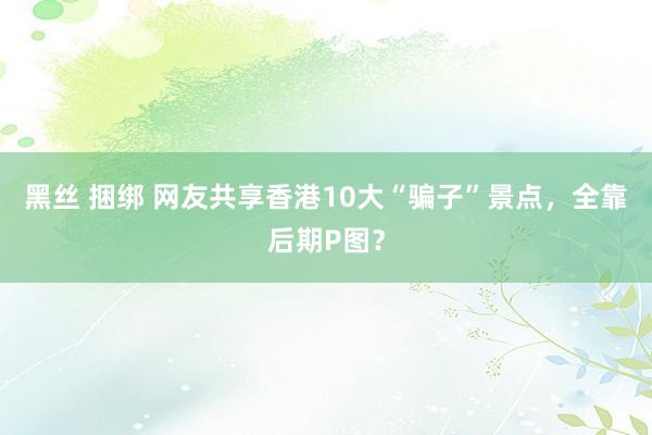 黑丝 捆绑 网友共享香港10大“骗子”景点，全靠后期P图？