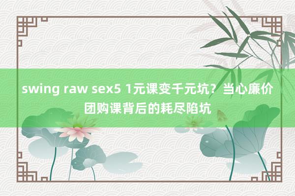 swing raw sex5 1元课变千元坑？当心廉价团购课背后的耗尽陷坑