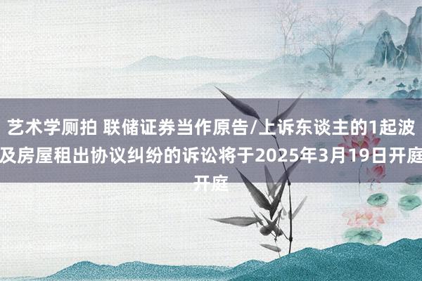 艺术学厕拍 联储证券当作原告/上诉东谈主的1起波及房屋租出协议纠纷的诉讼将于2025年3月19日开庭