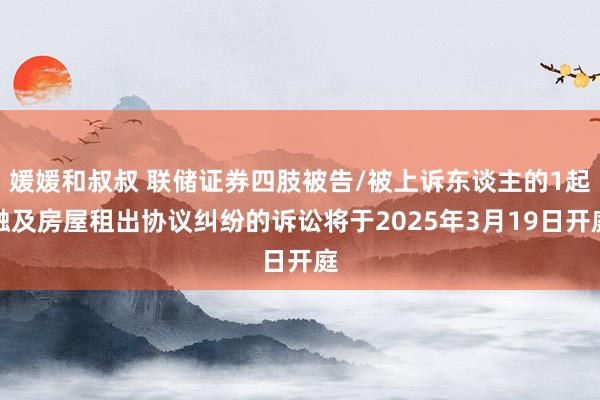 媛媛和叔叔 联储证券四肢被告/被上诉东谈主的1起触及房屋租出协议纠纷的诉讼将于2025年3月19日开庭