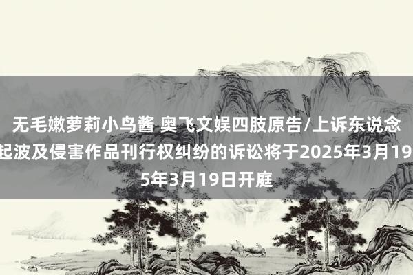 无毛嫩萝莉小鸟酱 奥飞文娱四肢原告/上诉东说念主的1起波及侵害作品刊行权纠纷的诉讼将于2025年3月19日开庭