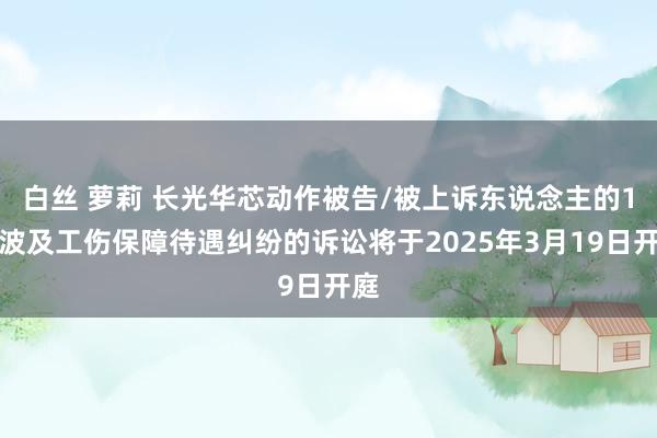 白丝 萝莉 长光华芯动作被告/被上诉东说念主的1起波及工伤保障待遇纠纷的诉讼将于2025年3月19日开庭