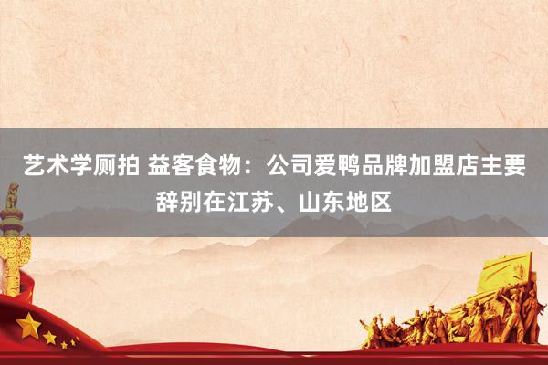 艺术学厕拍 益客食物：公司爱鸭品牌加盟店主要辞别在江苏、山东地区