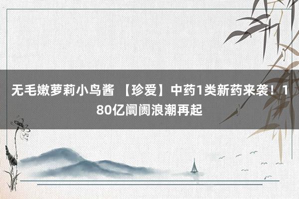 无毛嫩萝莉小鸟酱 【珍爱】中药1类新药来袭！180亿阛阓浪潮再起