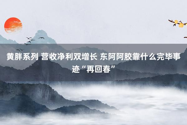 黄胖系列 营收净利双增长 东阿阿胶靠什么完毕事迹“再回春”