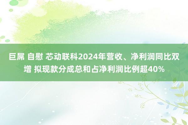 巨屌 自慰 芯动联科2024年营收、净利润同比双增 拟现款分成总和占净利润比例超40%