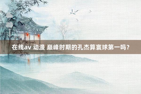 在线av 动漫 巅峰时期的孔杰算寰球第一吗？