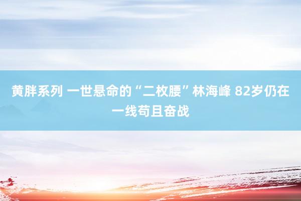 黄胖系列 一世悬命的“二枚腰”林海峰 82岁仍在一线苟且奋战