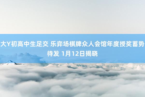 大Y初高中生足交 乐弈场棋牌众人会馆年度授奖蓄势待发 1月12日揭晓