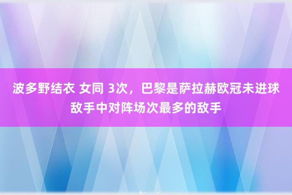 波多野结衣 女同 3次，巴黎是萨拉赫欧冠未进球敌手中对阵场次最多的敌手