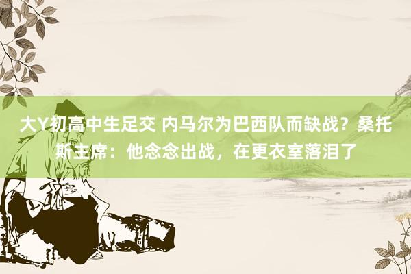 大Y初高中生足交 内马尔为巴西队而缺战？桑托斯主席：他念念出战，在更衣室落泪了