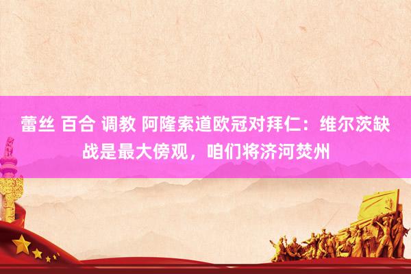 蕾丝 百合 调教 阿隆索道欧冠对拜仁：维尔茨缺战是最大傍观，咱们将济河焚州