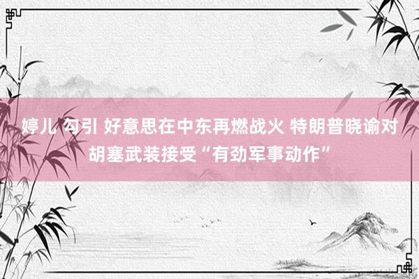 婷儿 勾引 好意思在中东再燃战火 特朗普晓谕对胡塞武装接受“有劲军事动作”