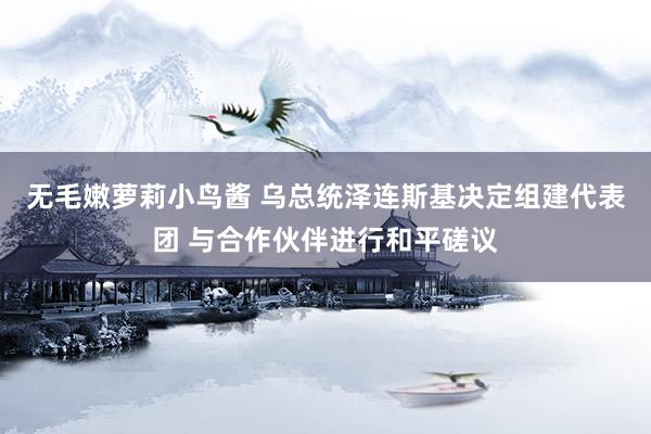 无毛嫩萝莉小鸟酱 乌总统泽连斯基决定组建代表团 与合作伙伴进行和平磋议