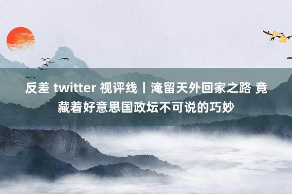 反差 twitter 视评线丨淹留天外回家之路 竟藏着好意思国政坛不可说的巧妙
