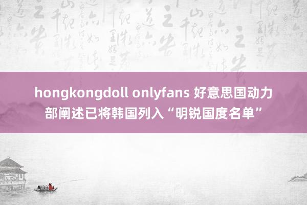 hongkongdoll onlyfans 好意思国动力部阐述已将韩国列入“明锐国度名单”