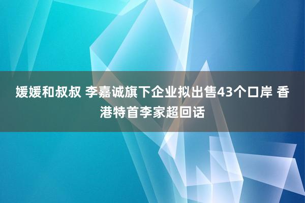 媛媛和叔叔 李嘉诚旗下企业拟出售43个口岸 香港特首李家超回话