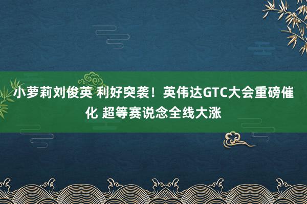 小萝莉刘俊英 利好突袭！英伟达GTC大会重磅催化 超等赛说念全线大涨