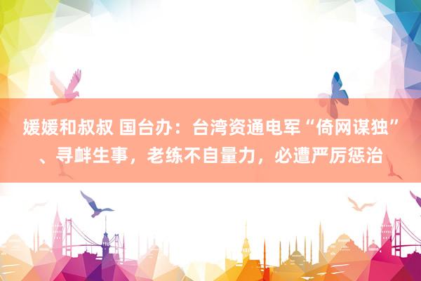 媛媛和叔叔 国台办：台湾资通电军“倚网谋独”、寻衅生事，老练不自量力，必遭严厉惩治