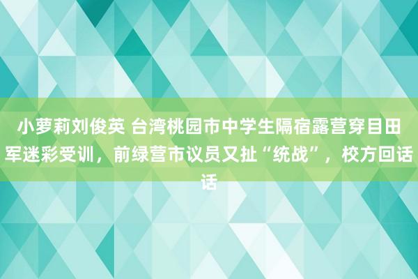 小萝莉刘俊英 台湾桃园市中学生隔宿露营穿目田军迷彩受训，前绿营市议员又扯“统战”，校方回话