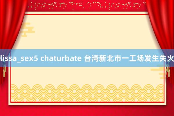 lissa_sex5 chaturbate 台湾新北市一工场发生失火