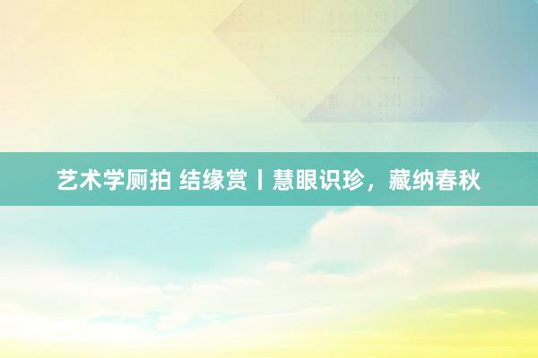 艺术学厕拍 结缘赏丨慧眼识珍，藏纳春秋