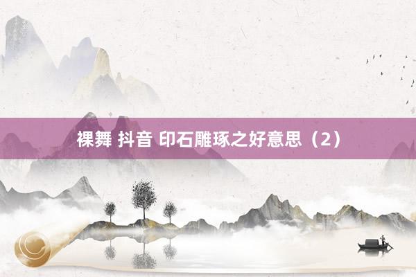 裸舞 抖音 印石雕琢之好意思（2）