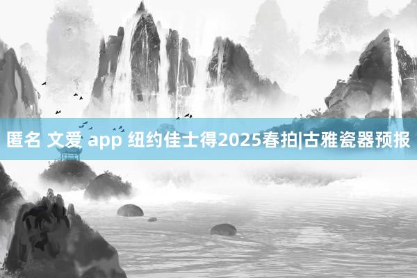 匿名 文爱 app 纽约佳士得2025春拍|古雅瓷器预报